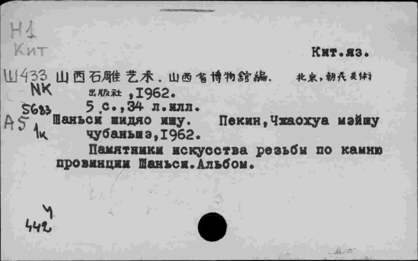 ﻿Hl
Ки
Кит.яз.
НК	ххйіі: ,1962.
Sfe»	5 с.,34 л.илл.
Дё. Шаньси иидяо ину. Пекин,Чхаохуа мэйлу v к	чубаньшэ,1962.
Памятники искусства резьбм по камню провинции Шаньси.Альбом.
